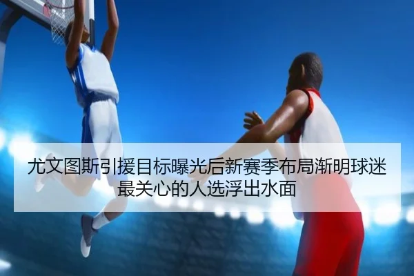 尤文图斯引援目标曝光后新赛季布局渐明球迷最关心的人选浮出水面